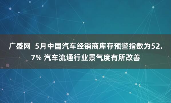 广盛网  5月中国汽车经销商库存预警指数为52.7% 汽车流通行业景气度有所改善