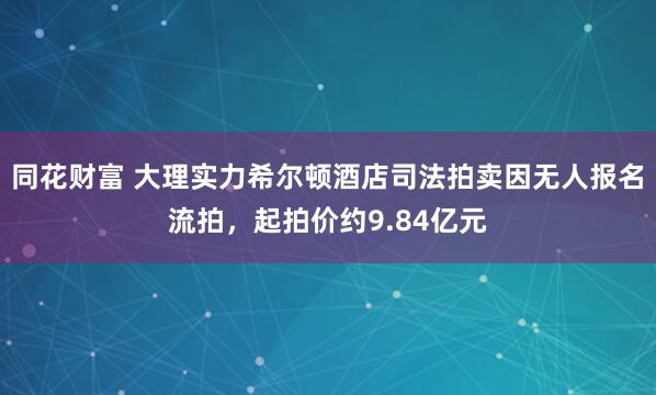 同花财富 大理实力希尔顿酒店司法拍卖因无人报名流拍，起拍价约9.84亿元