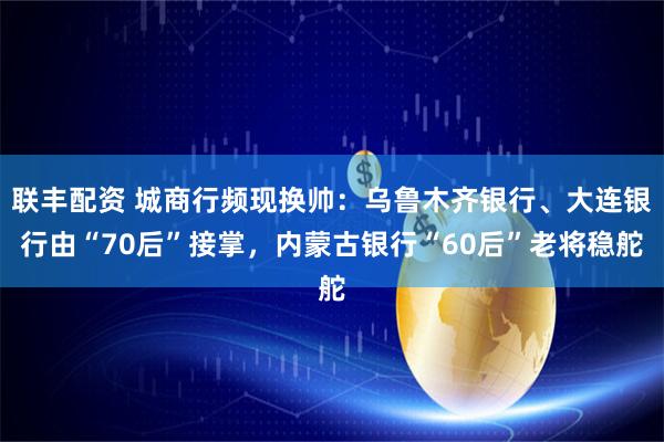 联丰配资 城商行频现换帅：乌鲁木齐银行、大连银行由“70后”接掌，内蒙古银行“60后”老将稳舵
