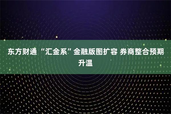 东方财通 “汇金系”金融版图扩容 券商整合预期升温