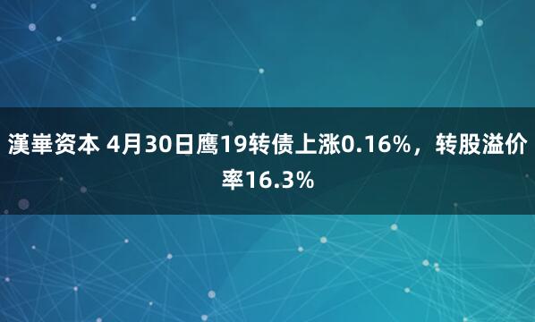 漢崋资本 4月30日鹰19转债上涨0.16%，转股溢价率16.3%