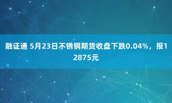 融证通 5月23日不锈钢期货收盘下跌0.04%，报12875元