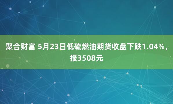 聚合财富 5月23日低硫燃油期货收盘下跌1.04%，报3508元