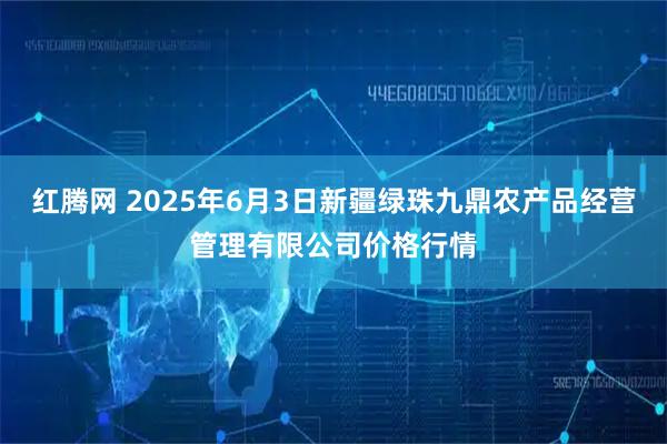 红腾网 2025年6月3日新疆绿珠九鼎农产品经营管理有限公司价格行情