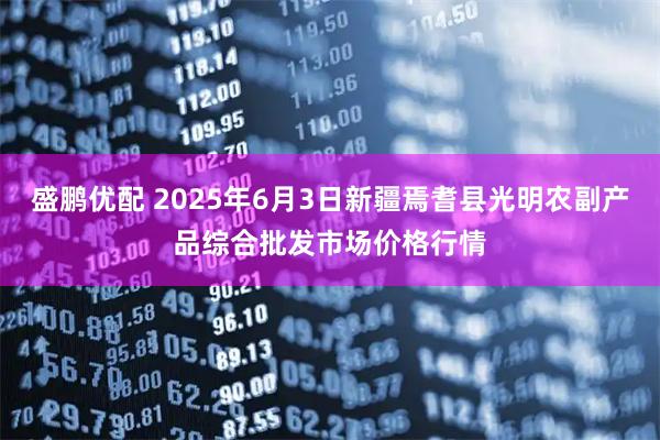 盛鹏优配 2025年6月3日新疆焉耆县光明农副产品综合批发市场价格行情
