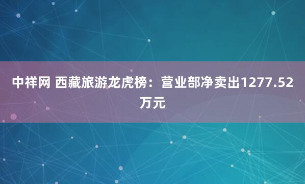 中祥网 西藏旅游龙虎榜：营业部净卖出1277.52万元