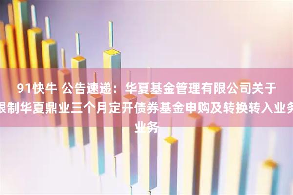 91快牛 公告速递：华夏基金管理有限公司关于限制华夏鼎业三个月定开债券基金申购及转换转入业务