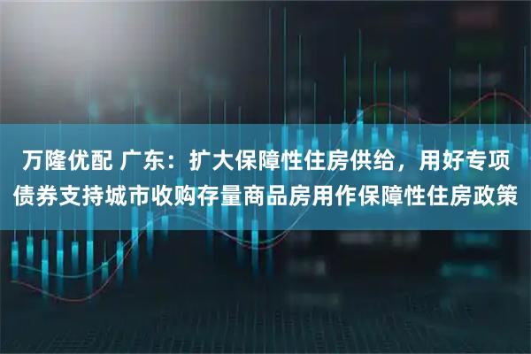 万隆优配 广东：扩大保障性住房供给，用好专项债券支持城市收购存量商品房用作保障性住房政策