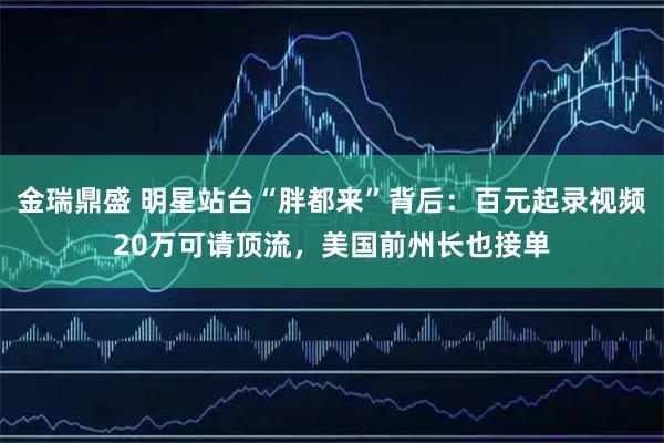金瑞鼎盛 明星站台“胖都来”背后：百元起录视频20万可请顶流，美国前州长也接单