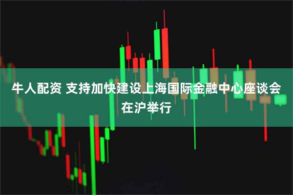 牛人配资 支持加快建设上海国际金融中心座谈会在沪举行