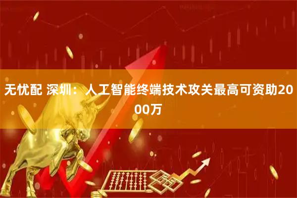 无忧配 深圳：人工智能终端技术攻关最高可资助2000万