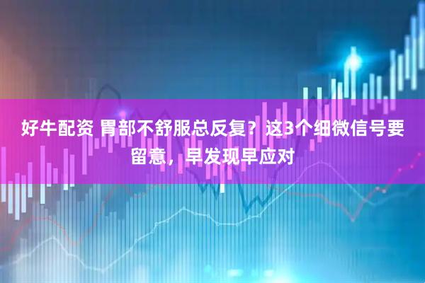 好牛配资 胃部不舒服总反复？这3个细微信号要留意，早发现早应对