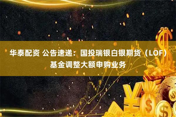 华泰配资 公告速递：国投瑞银白银期货（LOF）基金调整大额申购业务