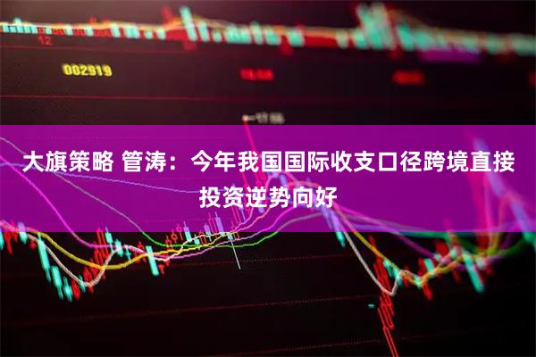 大旗策略 管涛：今年我国国际收支口径跨境直接投资逆势向好