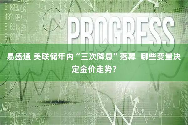 易盛通 美联储年内“三次降息”落幕  哪些变量决定金价走势？