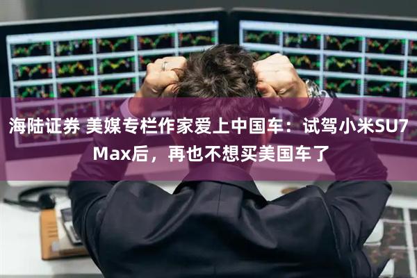 海陆证券 美媒专栏作家爱上中国车：试驾小米SU7 Max后，再也不想买美国车了