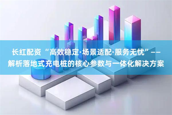 长红配资 “高效稳定·场景适配·服务无忧”——解析落地式充电桩的核心参数与一体化解决方案