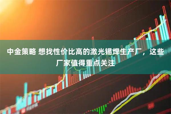 中金策略 想找性价比高的激光锡焊生产厂，这些厂家值得重点关注