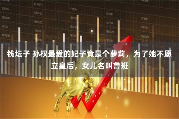 钱坛子 孙权最爱的妃子竟是个萝莉，为了她不愿立皇后，女儿名叫鲁班