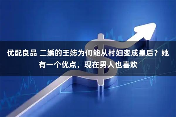 优配良品 二婚的王娡为何能从村妇变成皇后？她有一个优点，现在男人也喜欢