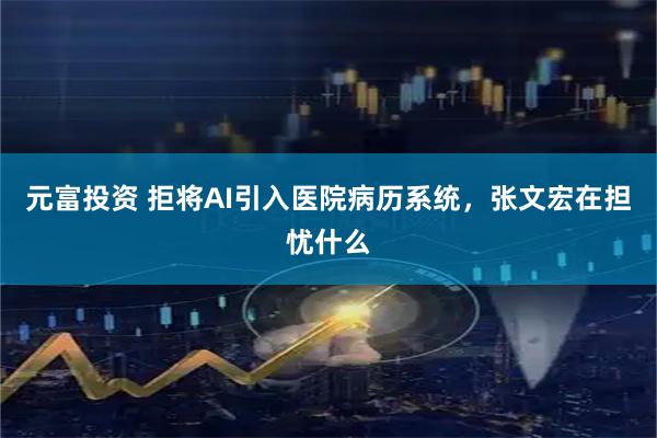 元富投资 拒将AI引入医院病历系统，张文宏在担忧什么