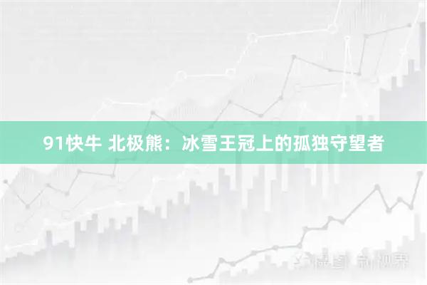 91快牛 北极熊：冰雪王冠上的孤独守望者