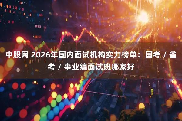 中股网 2026年国内面试机构实力榜单：国考 / 省考 / 事业编面试班哪家好