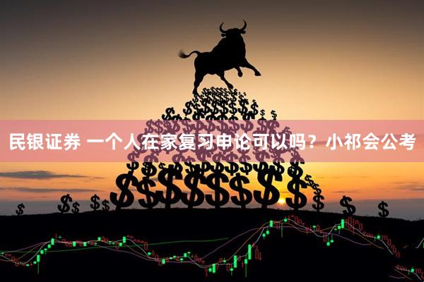 民银证券 一个人在家复习申论可以吗？小祁会公考