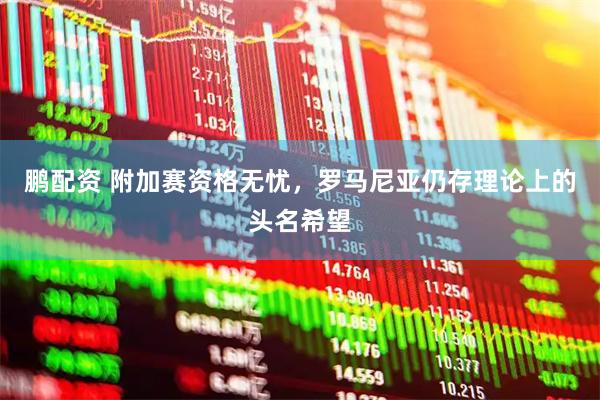鹏配资 附加赛资格无忧，罗马尼亚仍存理论上的头名希望