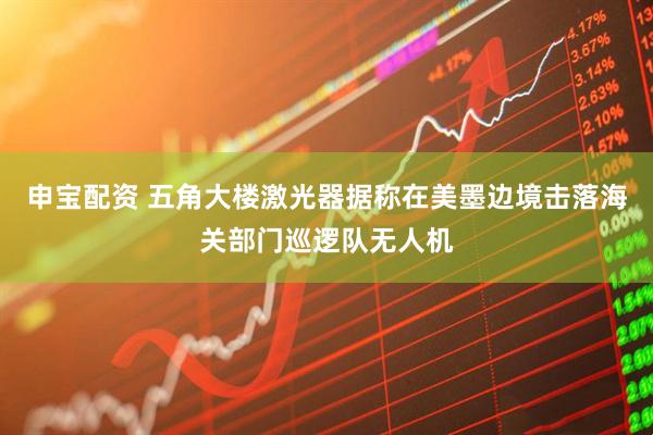 申宝配资 五角大楼激光器据称在美墨边境击落海关部门巡逻队无人机