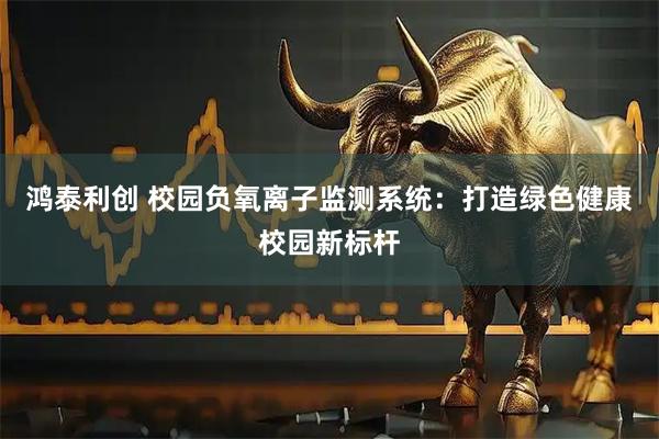 鸿泰利创 校园负氧离子监测系统：打造绿色健康校园新标杆
