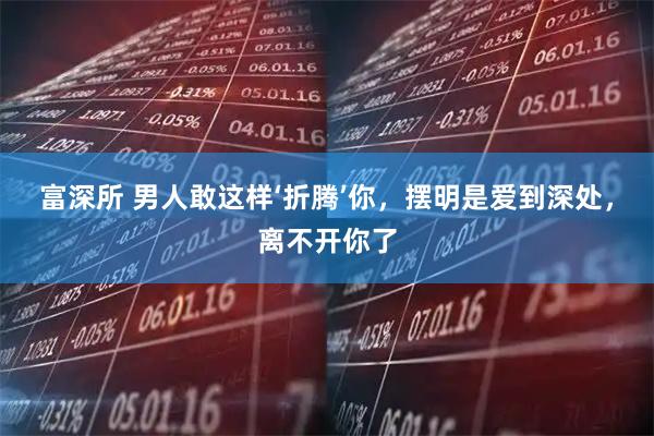 富深所 男人敢这样‘折腾’你，摆明是爱到深处，离不开你了