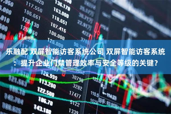 乐融配 双屏智能访客系统公司 双屏智能访客系统：提升企业门禁管理效率与安全等级的关键？