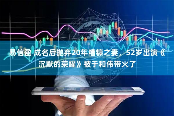 易信盈 成名后抛弃20年糟糠之妻，52岁出演《沉默的荣耀》被于和伟带火了