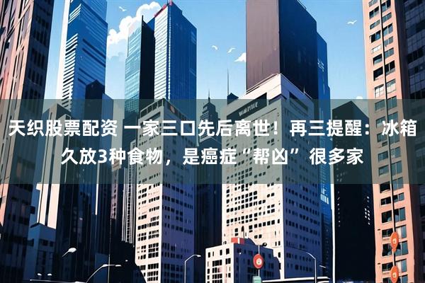 天织股票配资 一家三口先后离世！再三提醒：冰箱久放3种食物，是癌症“帮凶” 很多家