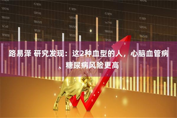 路易泽 研究发现：这2种血型的人，心脑血管病、糖尿病风险更高