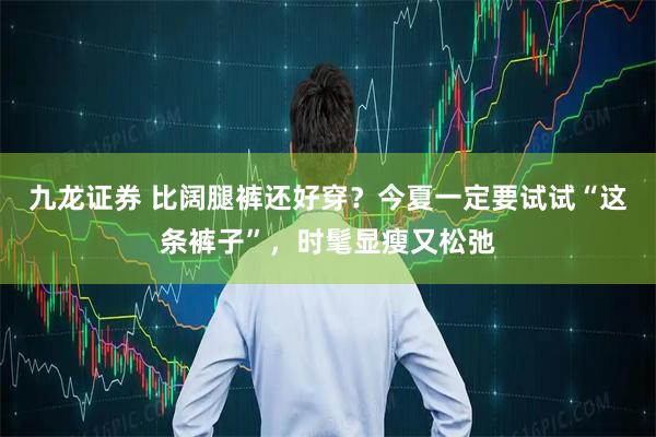 九龙证券 比阔腿裤还好穿？今夏一定要试试“这条裤子”，时髦显瘦又松弛